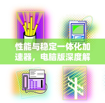 性能与稳定一体化加速器,电脑版深度解析 性能与稳定一体化加速器,电脑版深度解析