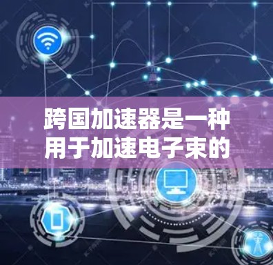 跨国加速器是一种用于加速电子束的高能物理设备,广泛应用于材料表征、微电子机器人、核医学、射电天文学等领域。以下是跨国加速器的基本原理和组成部分 跨国加速器是一种用于加速电子束的高能物理设备,广泛应用于材料表征、微电子机器人、核医学、射电天文学等领域。以下是跨国加速器的基本原理和组成部分