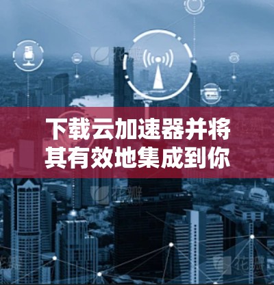 下载云加速器并将其有效地集成到你的云环境中,可以按照以下步骤进行 下载云加速器并将其有效地集成到你的云环境中,可以按照以下步骤进行