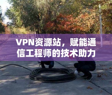 VPN资源站，赋能通信工程师的技术助力