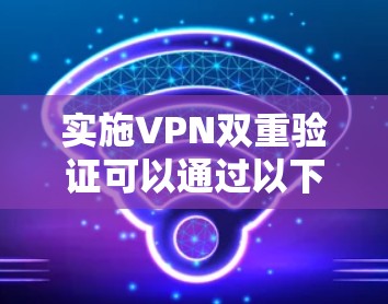 实施VPN双重验证可以通过以下步骤进行 实施VPN双重验证可以通过以下步骤进行