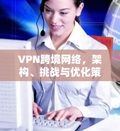 VPN跨境网络，架构、挑战与优化策略