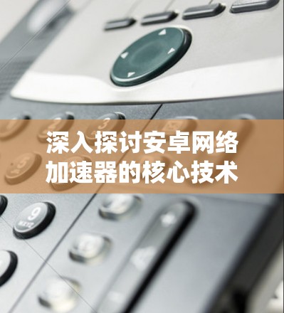 深入探讨安卓网络加速器的核心技术与应用场景 深入探讨安卓网络加速器的核心技术与应用场景