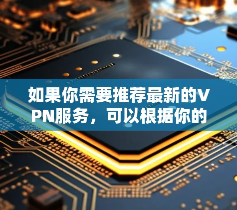 如果你需要推荐最新的VPN服务,可以根据你的需求(如隐私保护、速度、可靠性等)来选择。以下是一些最新的和受欢迎的VPN服务提供商 如果你需要推荐最新的VPN服务,可以根据你的需求(如隐私保护、速度、可靠性等)来选择。以下是一些最新的和受欢迎的VPN服务提供商