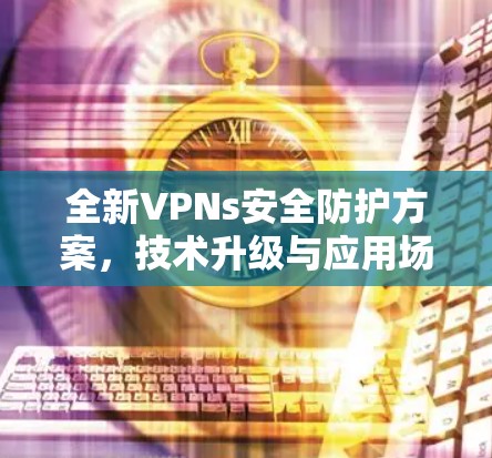 全新VPNs安全防护方案,技术升级与应用场景分析 全新VPNs安全防护方案,技术升级与应用场景分析
