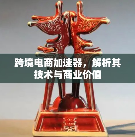 跨境电商加速器,解析其技术与商业价值 跨境电商加速器,解析其技术与商业价值