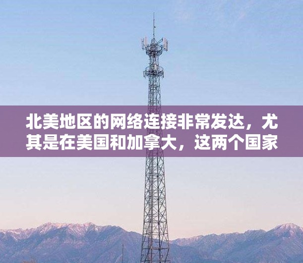 北美地区的网络连接非常发达,尤其是在美国和加拿大,这两个国家拥有世界领先的互联网基础设施和高速网络连接。以下是关于北美网络连接的一些关键点 北美地区的网络连接非常发达,尤其是在美国和加拿大,这两个国家拥有世界领先的互联网基础设施和高速网络连接。以下是关于北美网络连接的一些关键点