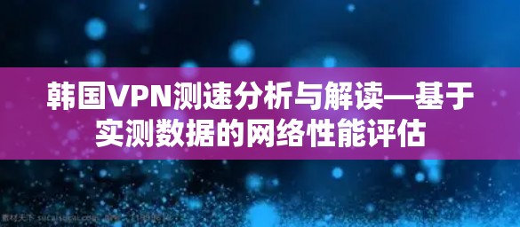 韩国VPN测速分析与解读—基于实测数据的网络性能评估 韩国VPN测速分析与解读—基于实测数据的网络性能评估