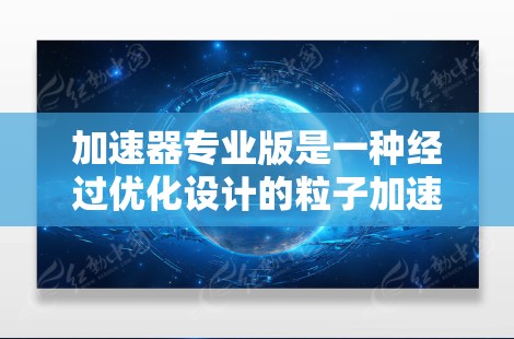 加速器专业版是一种经过优化设计的粒子加速设备，主要用于高能物理实验和研究。以下是对加速器专业版的详细分析