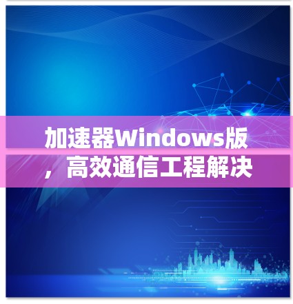 加速器Windows版,高效通信工程解决方案 加速器Windows版,高效通信工程解决方案