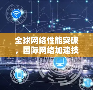 全球网络性能突破,国际网络加速技术解析 全球网络性能突破,国际网络加速技术解析