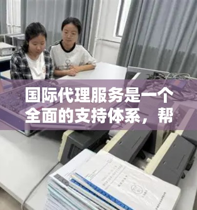 国际代理服务是一个全面的支持体系，帮助企业在国际市场中成功发展和扩展。以下是国际代理服务的详细分解和总结