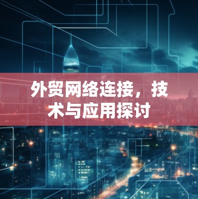 外贸网络连接,技术与应用探讨 外贸网络连接,技术与应用探讨
