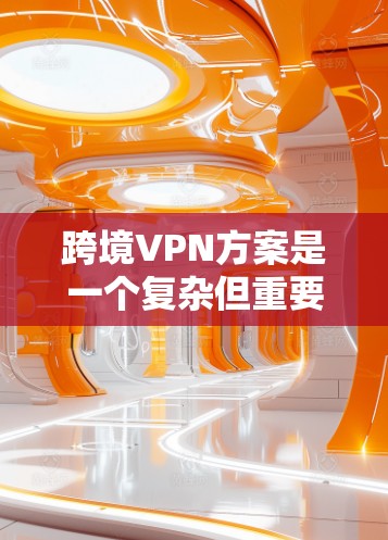跨境VPN方案是一个复杂但重要的网络解决方案，用于在不同国家和地区之间安全地访问网络资源，保护隐私并克服网络限制。以下是对跨境VPN方案的详细分析和总结