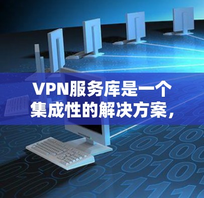 VPN服务库是一个集成性的解决方案，旨在为企业和开发者提供一站式的VPN管理和开发工具。以下是根据不同使用场景的详细解释