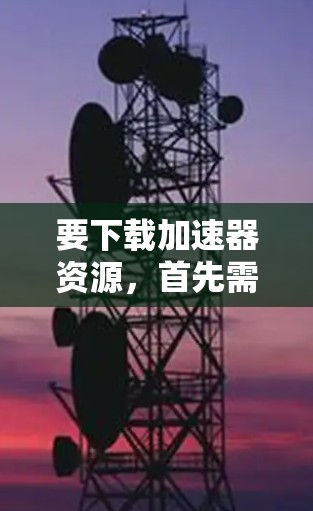 要下载加速器资源，首先需要明确你需要哪种加速器。常见的加速器包括