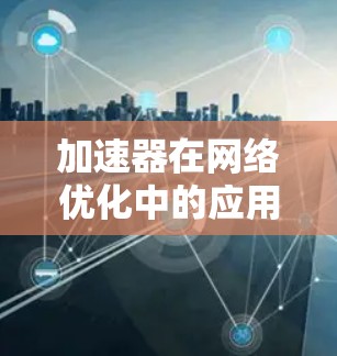 加速器在网络优化中的应用是一个多方面的过程，旨在通过优化数据处理和传输路径来提升整体网络性能。以下是加速器在网络优化中的主要应用和实现手段