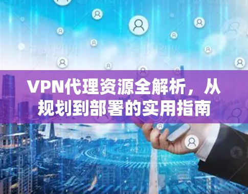VPN代理资源全解析，从规划到部署的实用指南