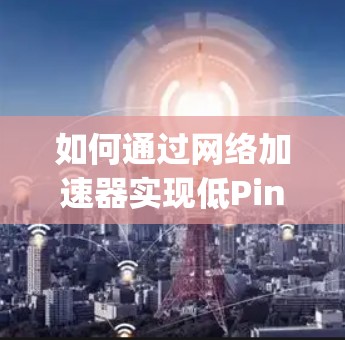 如何通过网络加速器实现低Ping节点的网络优化？