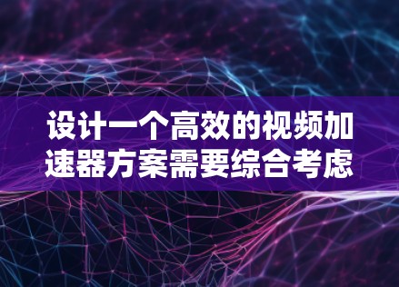 设计一个高效的视频加速器方案需要综合考虑多个方面，以下是一个有条理的方案总结