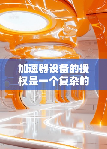 加速器设备的授权是一个复杂的法律和技术过程,具体取决于加速器的类型、用途以及相关的法律法规。以下是一些常见的加速器设备授权相关问题和步骤 加速器设备的授权是一个复杂的法律和技术过程,具体取决于加速器的类型、用途以及相关的法律法规。以下是一些常见的加速器设备授权相关问题和步骤