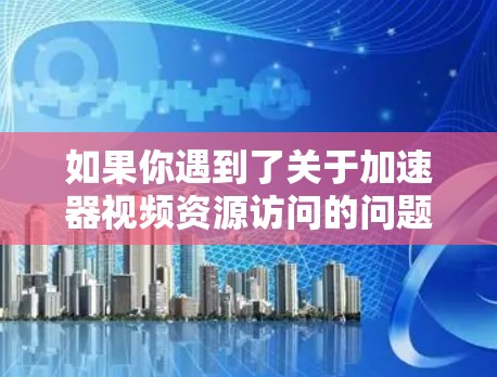如果你遇到了关于加速器视频资源访问的问题,以下是一些可能的解决方法和建议 如果你遇到了关于加速器视频资源访问的问题,以下是一些可能的解决方法和建议