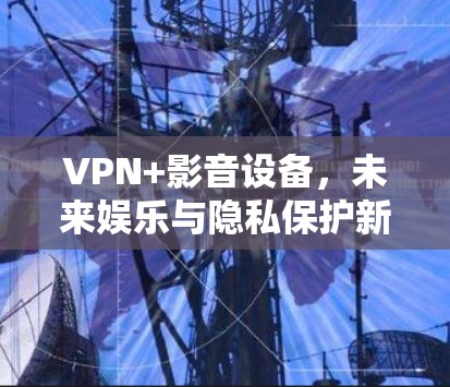 VPN+影音设备，未来娱乐与隐私保护新趋势