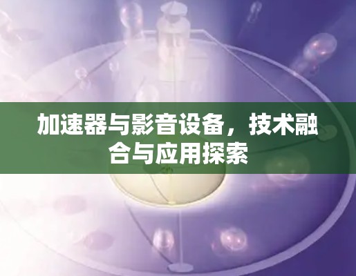 加速器与影音设备，技术融合与应用探索