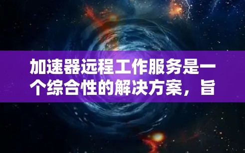 加速器远程工作服务是一个综合性的解决方案，旨在帮助企业实现高效、安全的远程办公体验。以下是对该服务的详细分析和总结