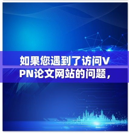 如果您遇到了访问VPN论文网站的问题，可以按照以下步骤进行排查和解决