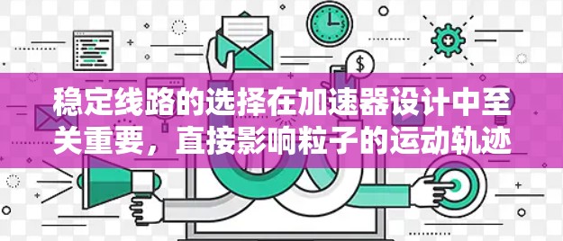 稳定线路的选择在加速器设计中至关重要，直接影响粒子的运动轨迹和加速器的性能。以下是系统地总结了稳定线路选择的关键因素及步骤