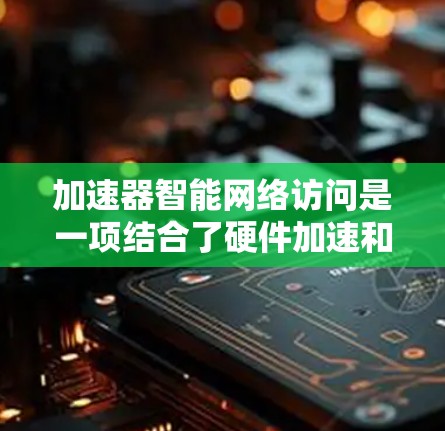 加速器智能网络访问是一项结合了硬件加速和软件智能化的技术，旨在优化网络性能和效率，尤其在处理高流量、高延迟的场景下。以下是对这一技术的详细分析