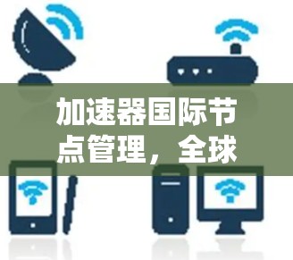 加速器国际节点管理,全球网络布局与性能优化 加速器国际节点管理,全球网络布局与性能优化