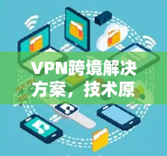 VPN跨境解决方案,技术原理与应用实践 VPN跨境解决方案,技术原理与应用实践