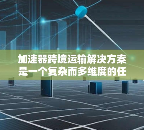 加速器跨境运输解决方案是一个复杂而多维度的任务，涉及到技术、物流、法律和国际合作等多个方面。以下是对该解决方案的详细分析和总结