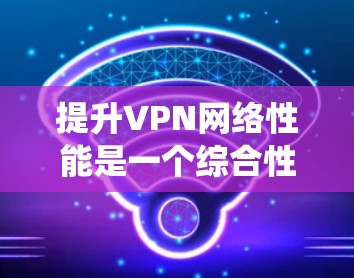 提升VPN网络性能是一个综合性的工程，涉及多个方面的优化和调整。以下是对提升VPN性能的系统性总结和建议