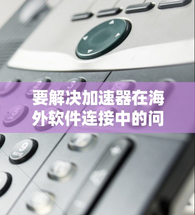 要解决加速器在海外软件连接中的问题，可以按照以下步骤进行