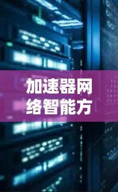 加速器网络智能方案是一种结合人工智能和机器学习技术的网络优化解决方案，旨在提升网络性能和管理效率。以下是对该方案的详细分解