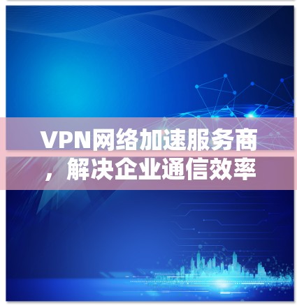 VPN网络加速服务商,解决企业通信效率问题的秘密武器 VPN网络加速服务商,解决企业通信效率问题的秘密武器