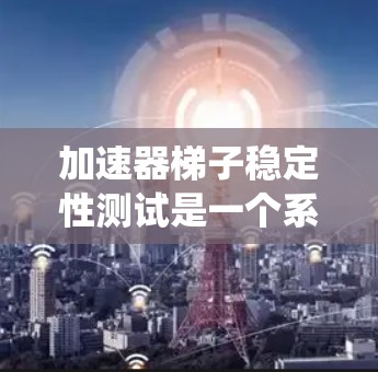 加速器梯子稳定性测试是一个系统且复杂的过程，旨在确保梯子在不同条件下的稳定性和可靠性。以下是对加速器梯子稳定性测试的详细分析和总结
