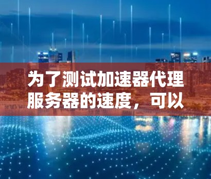 为了测试加速器代理服务器的速度,可以按照以下步骤进行 为了测试加速器代理服务器的速度,可以按照以下步骤进行
