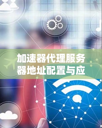 加速器代理服务器地址配置与应用场景分析 加速器代理服务器地址配置与应用场景分析