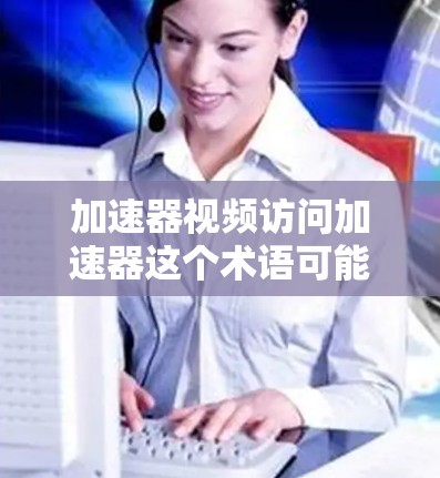 加速器视频访问加速器这个术语可能有多种解释，具体取决于你的场景和需求。以下是一些可能的解释和相关工具或技术