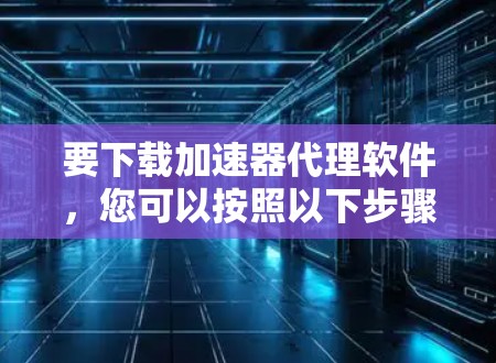 要下载加速器代理软件，您可以按照以下步骤操作