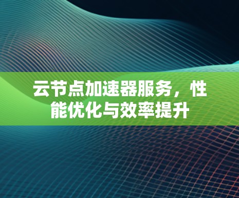 云节点加速器服务,性能优化与效率提升 云节点加速器服务,性能优化与效率提升