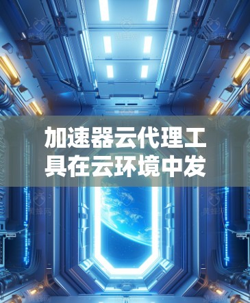加速器云代理工具在云环境中发挥着重要作用，帮助用户高效管理和利用高性能加速器资源。以下是对该工具的详细分析和建议