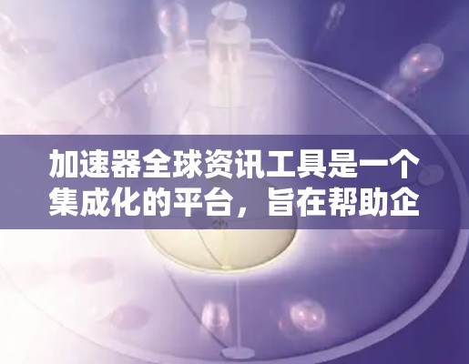 加速器全球资讯工具是一个集成化的平台，旨在帮助企业高效地收集、分析和利用全球范围内的市场数据，从而加速业务决策和发展。以下是对该工具的详细分析和总结