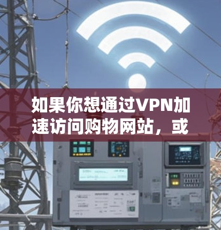 如果你想通过VPN加速访问购物网站，或者想了解如何使用VPN来更好地进行在线购物，以下是一些可能的建议和解释