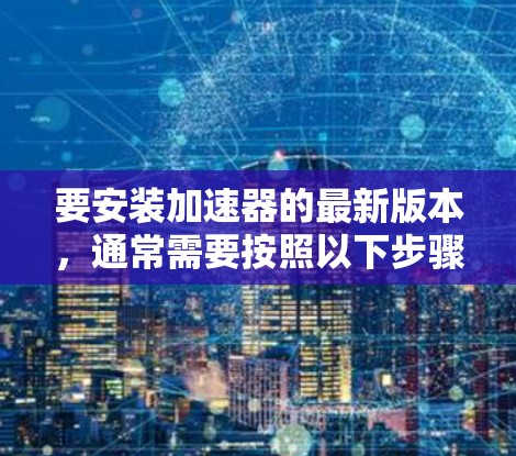 要安装加速器的最新版本,通常需要按照以下步骤进行 要安装加速器的最新版本,通常需要按照以下步骤进行