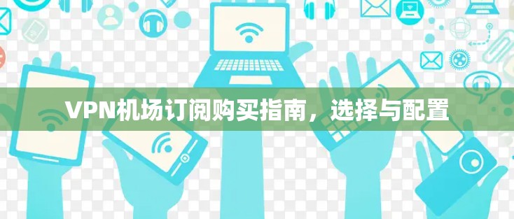 VPN机场订阅购买指南,选择与配置 VPN机场订阅购买指南,选择与配置